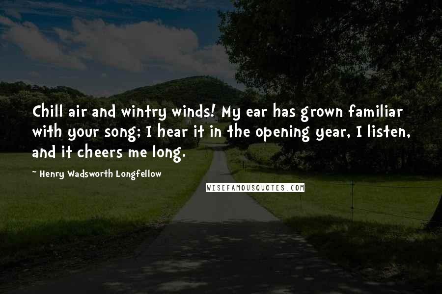 Henry Wadsworth Longfellow Quotes: Chill air and wintry winds! My ear has grown familiar with your song; I hear it in the opening year, I listen, and it cheers me long.