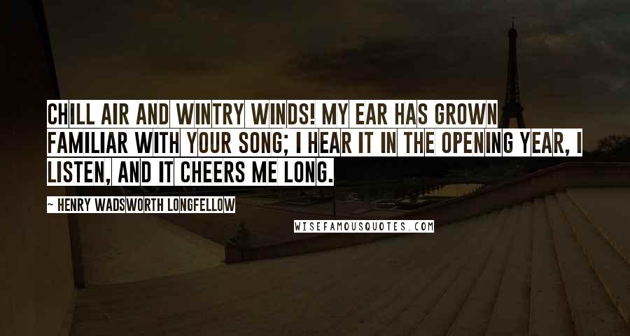 Henry Wadsworth Longfellow Quotes: Chill air and wintry winds! My ear has grown familiar with your song; I hear it in the opening year, I listen, and it cheers me long.