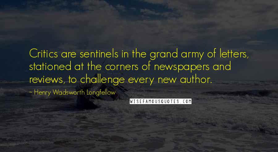 Henry Wadsworth Longfellow Quotes: Critics are sentinels in the grand army of letters, stationed at the corners of newspapers and reviews, to challenge every new author.