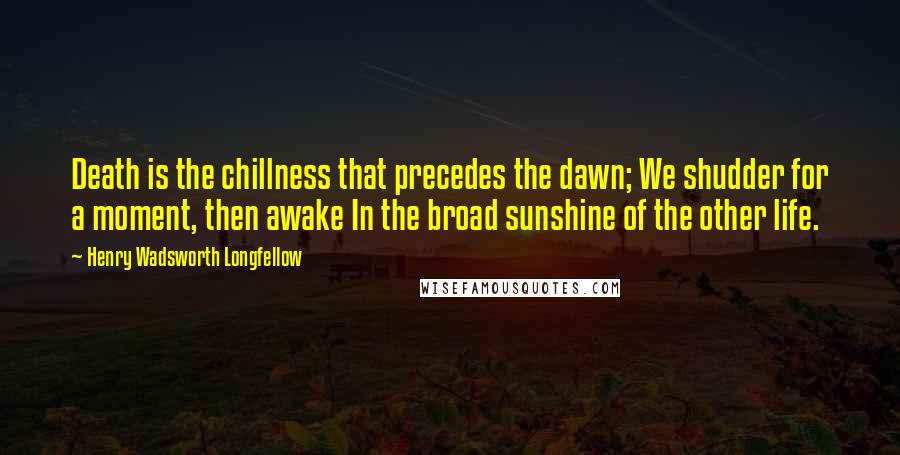 Henry Wadsworth Longfellow Quotes: Death is the chillness that precedes the dawn; We shudder for a moment, then awake In the broad sunshine of the other life.