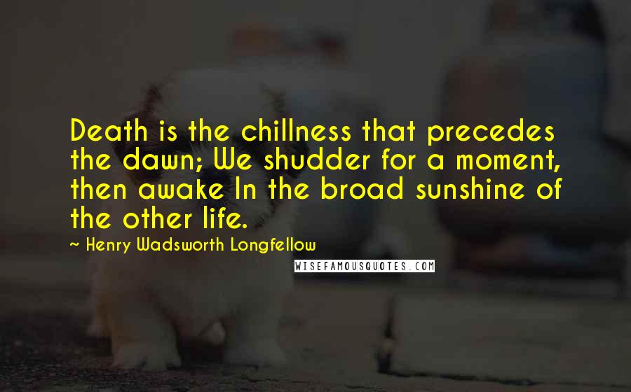 Henry Wadsworth Longfellow Quotes: Death is the chillness that precedes the dawn; We shudder for a moment, then awake In the broad sunshine of the other life.