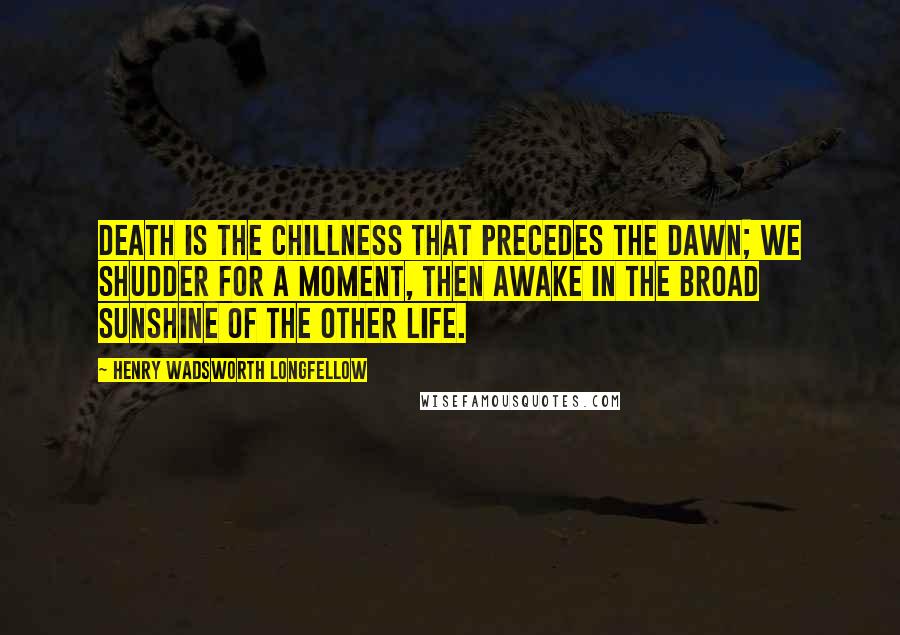 Henry Wadsworth Longfellow Quotes: Death is the chillness that precedes the dawn; We shudder for a moment, then awake In the broad sunshine of the other life.