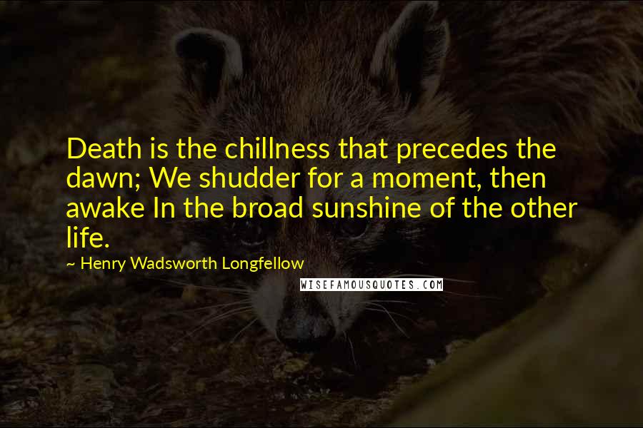 Henry Wadsworth Longfellow Quotes: Death is the chillness that precedes the dawn; We shudder for a moment, then awake In the broad sunshine of the other life.