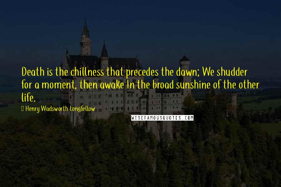 Henry Wadsworth Longfellow Quotes: Death is the chillness that precedes the dawn; We shudder for a moment, then awake In the broad sunshine of the other life.