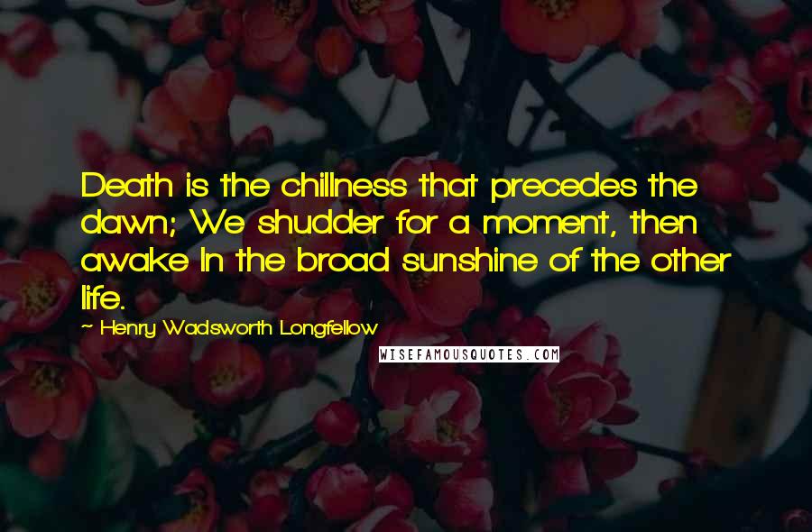 Henry Wadsworth Longfellow Quotes: Death is the chillness that precedes the dawn; We shudder for a moment, then awake In the broad sunshine of the other life.