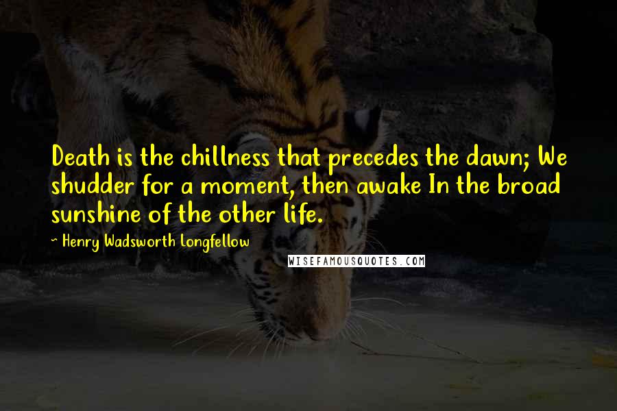 Henry Wadsworth Longfellow Quotes: Death is the chillness that precedes the dawn; We shudder for a moment, then awake In the broad sunshine of the other life.