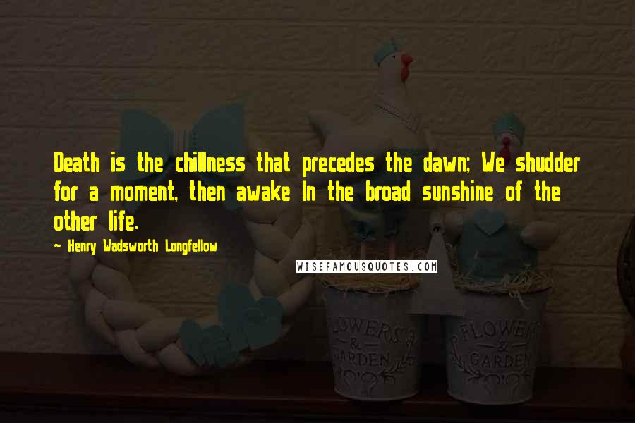 Henry Wadsworth Longfellow Quotes: Death is the chillness that precedes the dawn; We shudder for a moment, then awake In the broad sunshine of the other life.