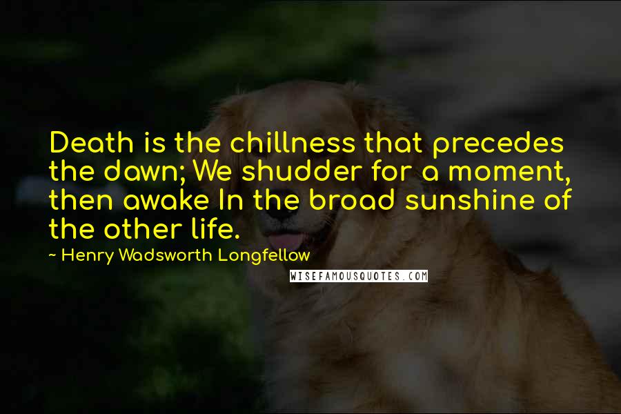 Henry Wadsworth Longfellow Quotes: Death is the chillness that precedes the dawn; We shudder for a moment, then awake In the broad sunshine of the other life.