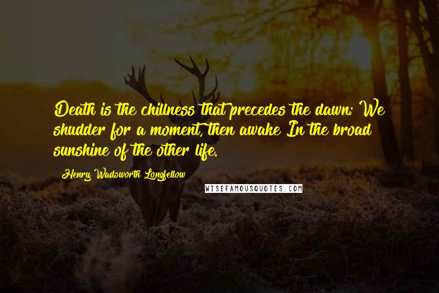 Henry Wadsworth Longfellow Quotes: Death is the chillness that precedes the dawn; We shudder for a moment, then awake In the broad sunshine of the other life.