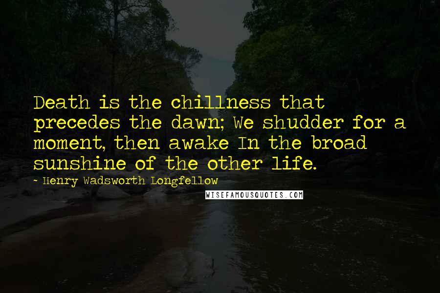 Henry Wadsworth Longfellow Quotes: Death is the chillness that precedes the dawn; We shudder for a moment, then awake In the broad sunshine of the other life.