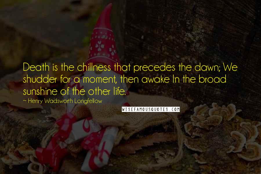 Henry Wadsworth Longfellow Quotes: Death is the chillness that precedes the dawn; We shudder for a moment, then awake In the broad sunshine of the other life.