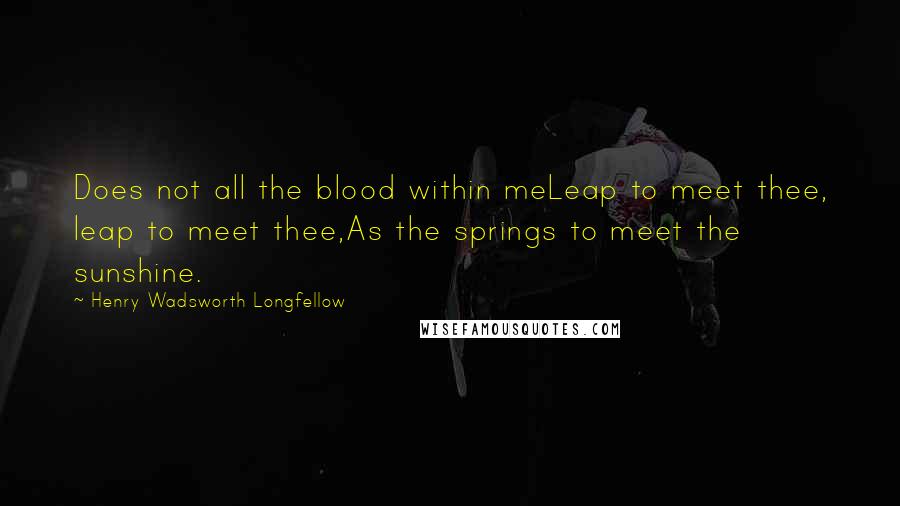 Henry Wadsworth Longfellow Quotes: Does not all the blood within meLeap to meet thee, leap to meet thee,As the springs to meet the sunshine.