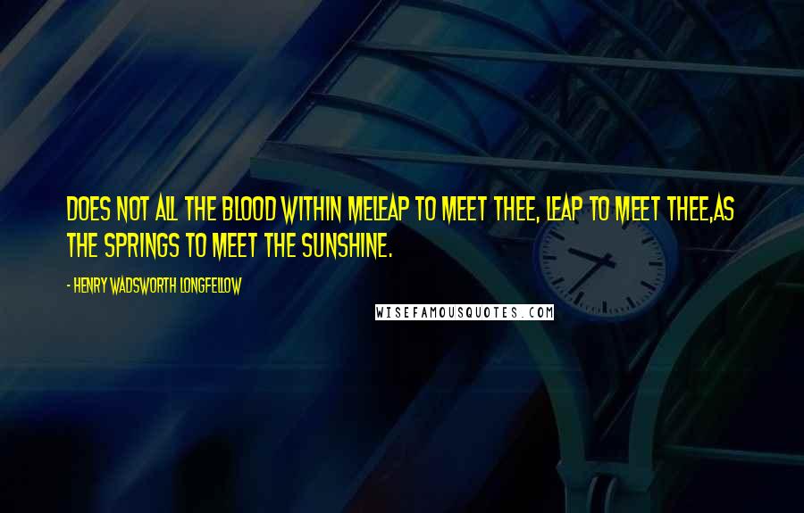 Henry Wadsworth Longfellow Quotes: Does not all the blood within meLeap to meet thee, leap to meet thee,As the springs to meet the sunshine.