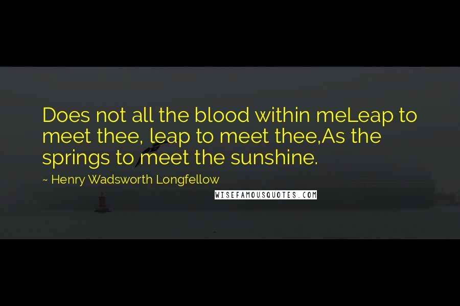 Henry Wadsworth Longfellow Quotes: Does not all the blood within meLeap to meet thee, leap to meet thee,As the springs to meet the sunshine.