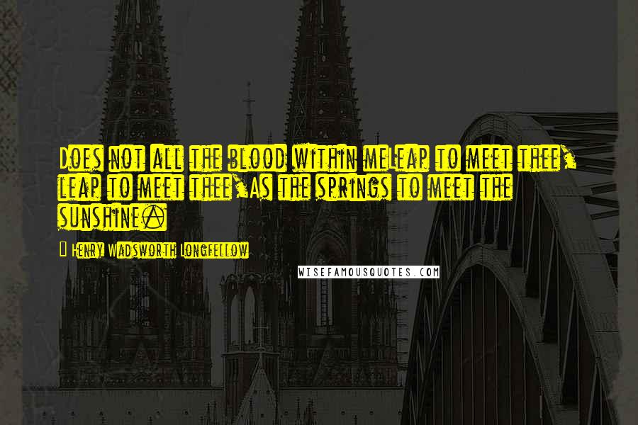 Henry Wadsworth Longfellow Quotes: Does not all the blood within meLeap to meet thee, leap to meet thee,As the springs to meet the sunshine.