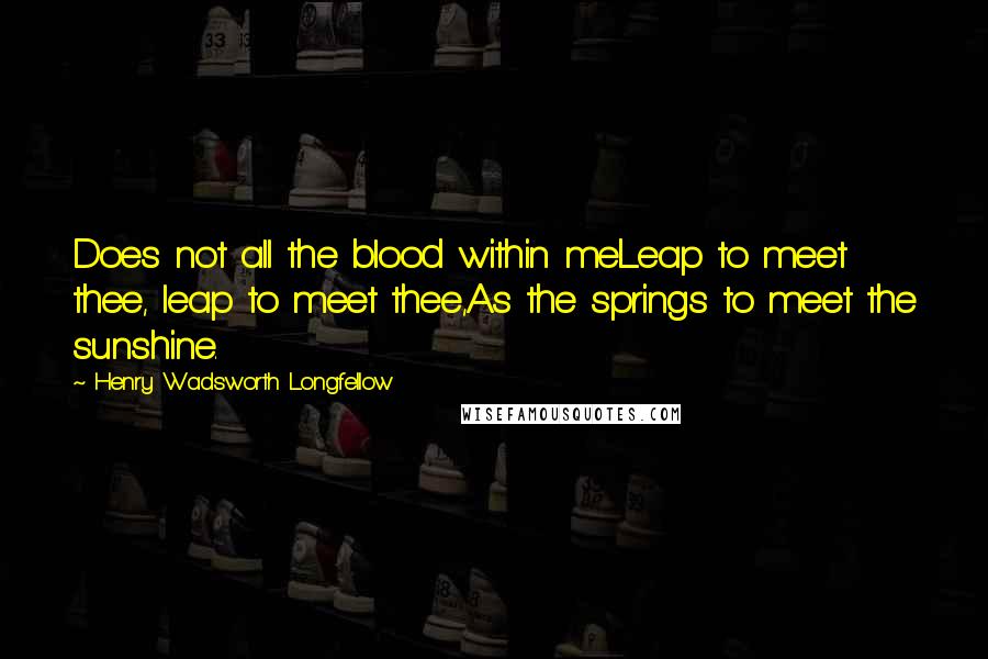 Henry Wadsworth Longfellow Quotes: Does not all the blood within meLeap to meet thee, leap to meet thee,As the springs to meet the sunshine.