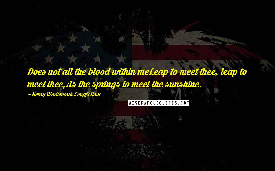 Henry Wadsworth Longfellow Quotes: Does not all the blood within meLeap to meet thee, leap to meet thee,As the springs to meet the sunshine.