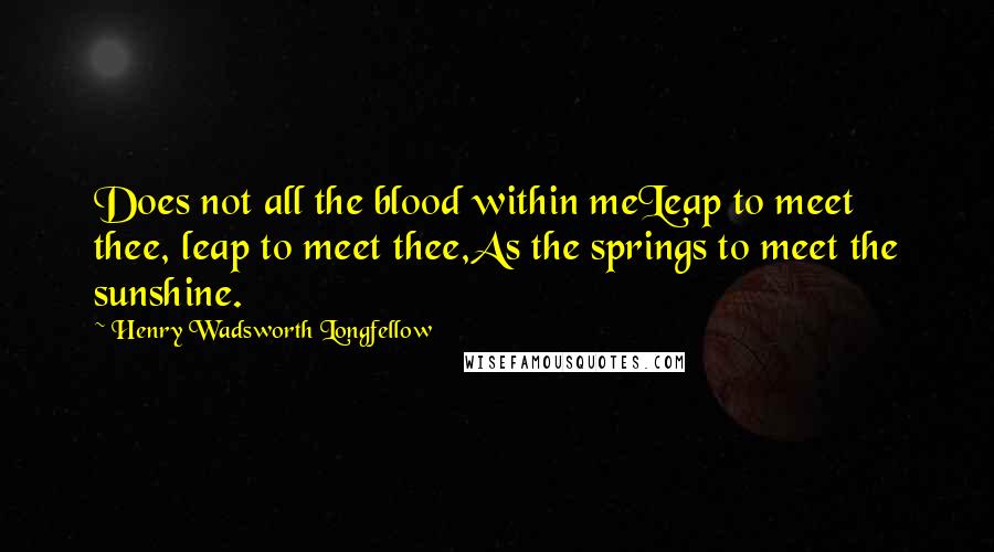 Henry Wadsworth Longfellow Quotes: Does not all the blood within meLeap to meet thee, leap to meet thee,As the springs to meet the sunshine.