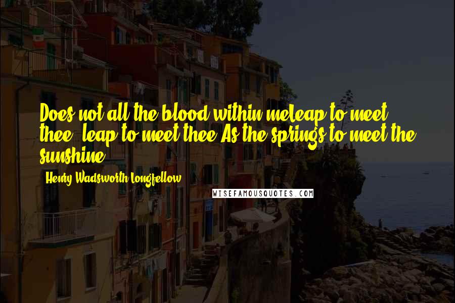 Henry Wadsworth Longfellow Quotes: Does not all the blood within meLeap to meet thee, leap to meet thee,As the springs to meet the sunshine.