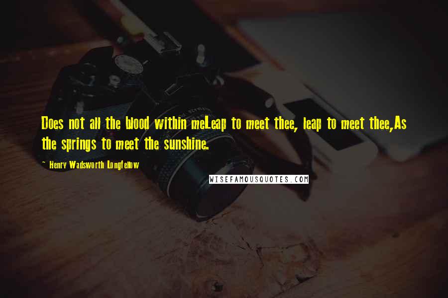 Henry Wadsworth Longfellow Quotes: Does not all the blood within meLeap to meet thee, leap to meet thee,As the springs to meet the sunshine.