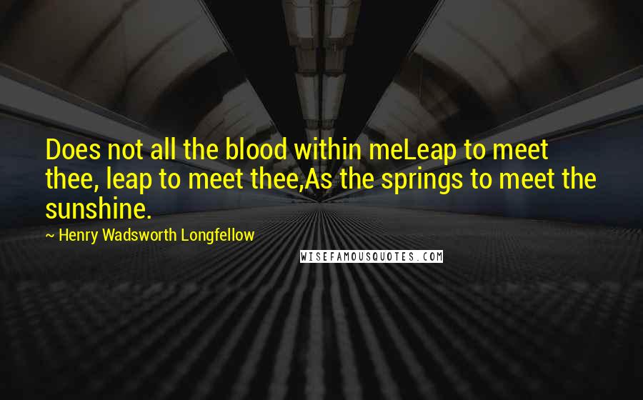 Henry Wadsworth Longfellow Quotes: Does not all the blood within meLeap to meet thee, leap to meet thee,As the springs to meet the sunshine.