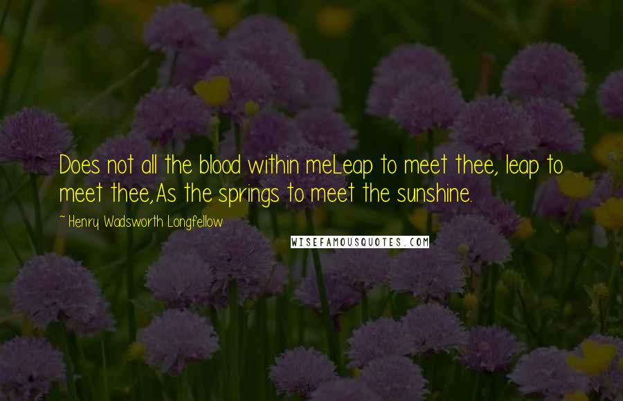Henry Wadsworth Longfellow Quotes: Does not all the blood within meLeap to meet thee, leap to meet thee,As the springs to meet the sunshine.