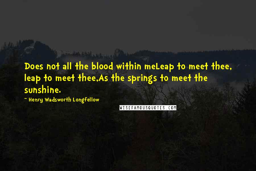 Henry Wadsworth Longfellow Quotes: Does not all the blood within meLeap to meet thee, leap to meet thee,As the springs to meet the sunshine.