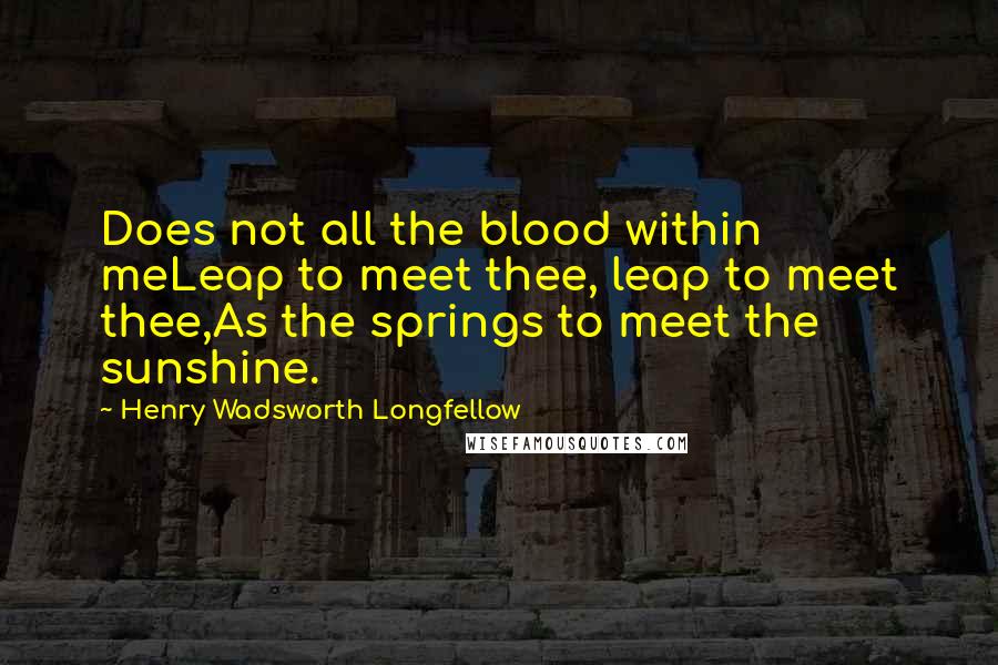 Henry Wadsworth Longfellow Quotes: Does not all the blood within meLeap to meet thee, leap to meet thee,As the springs to meet the sunshine.