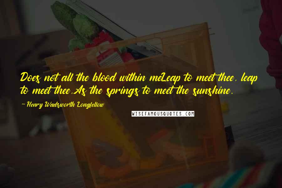 Henry Wadsworth Longfellow Quotes: Does not all the blood within meLeap to meet thee, leap to meet thee,As the springs to meet the sunshine.