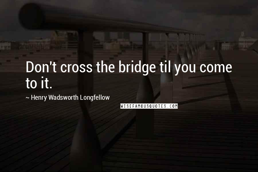 Henry Wadsworth Longfellow Quotes: Don't cross the bridge til you come to it.