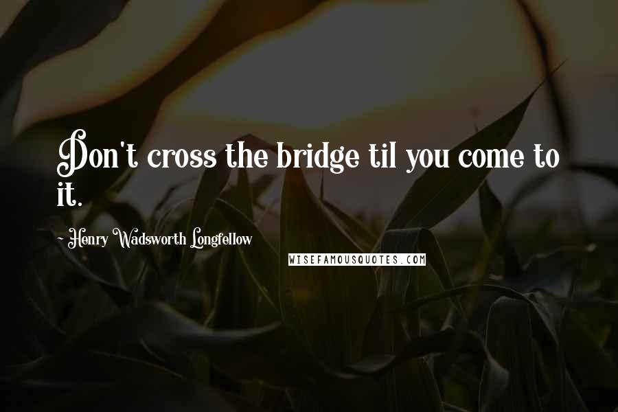 Henry Wadsworth Longfellow Quotes: Don't cross the bridge til you come to it.