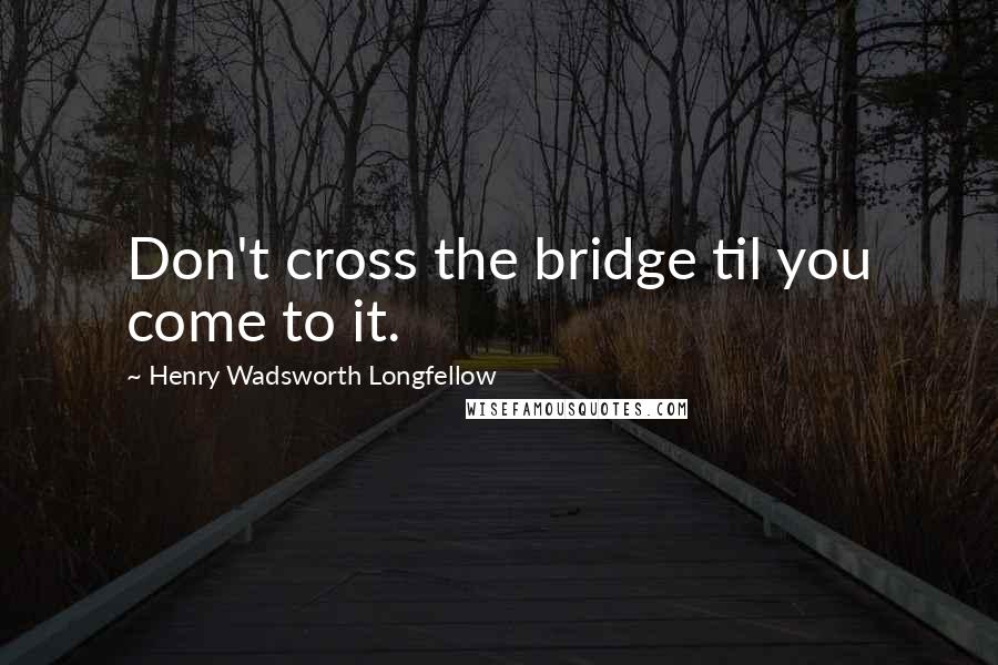 Henry Wadsworth Longfellow Quotes: Don't cross the bridge til you come to it.