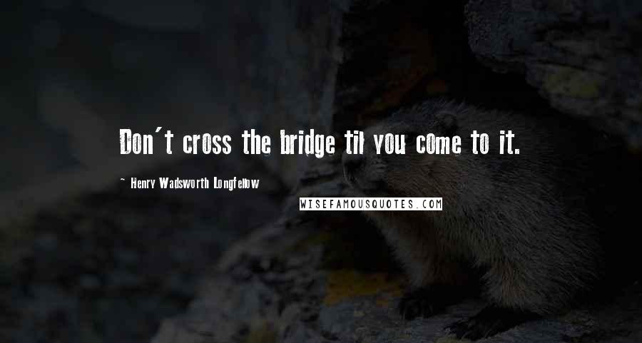 Henry Wadsworth Longfellow Quotes: Don't cross the bridge til you come to it.