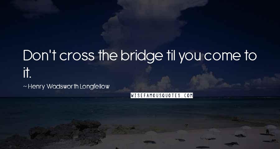 Henry Wadsworth Longfellow Quotes: Don't cross the bridge til you come to it.