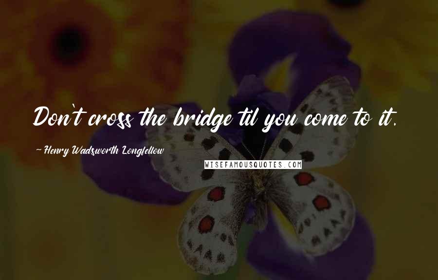 Henry Wadsworth Longfellow Quotes: Don't cross the bridge til you come to it.