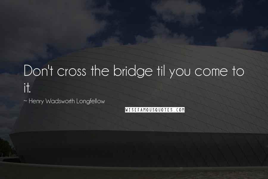 Henry Wadsworth Longfellow Quotes: Don't cross the bridge til you come to it.