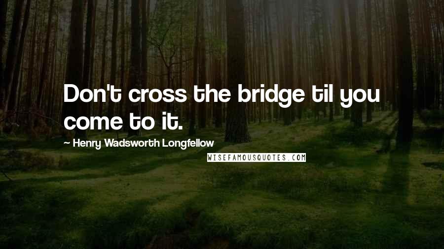 Henry Wadsworth Longfellow Quotes: Don't cross the bridge til you come to it.