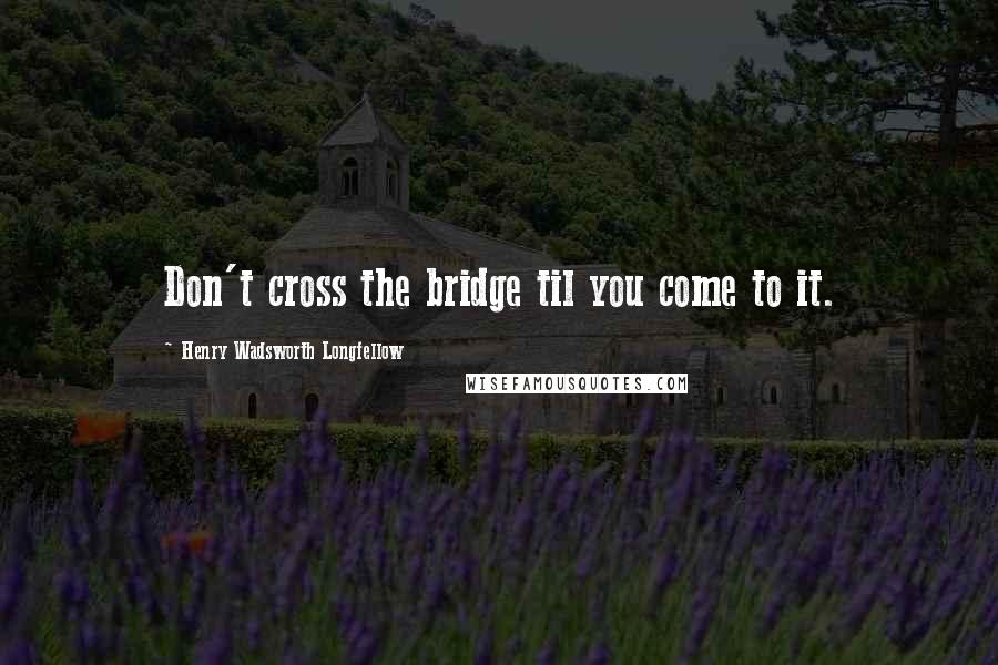 Henry Wadsworth Longfellow Quotes: Don't cross the bridge til you come to it.