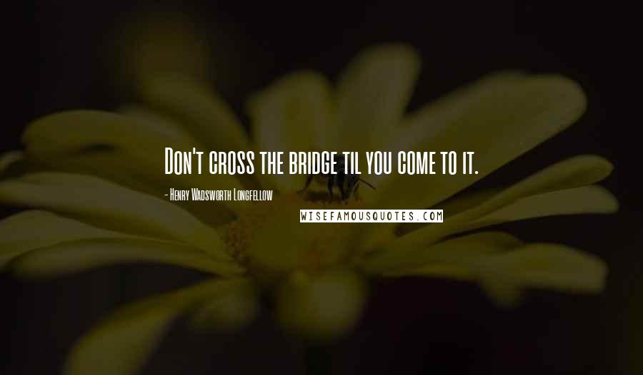 Henry Wadsworth Longfellow Quotes: Don't cross the bridge til you come to it.