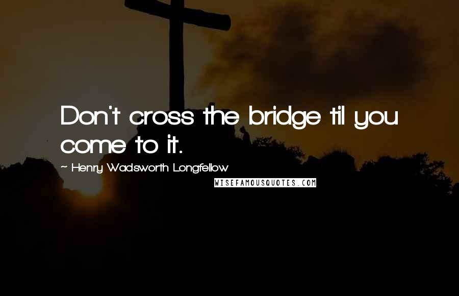 Henry Wadsworth Longfellow Quotes: Don't cross the bridge til you come to it.