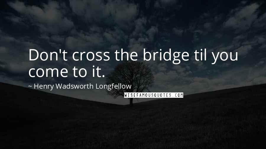 Henry Wadsworth Longfellow Quotes: Don't cross the bridge til you come to it.