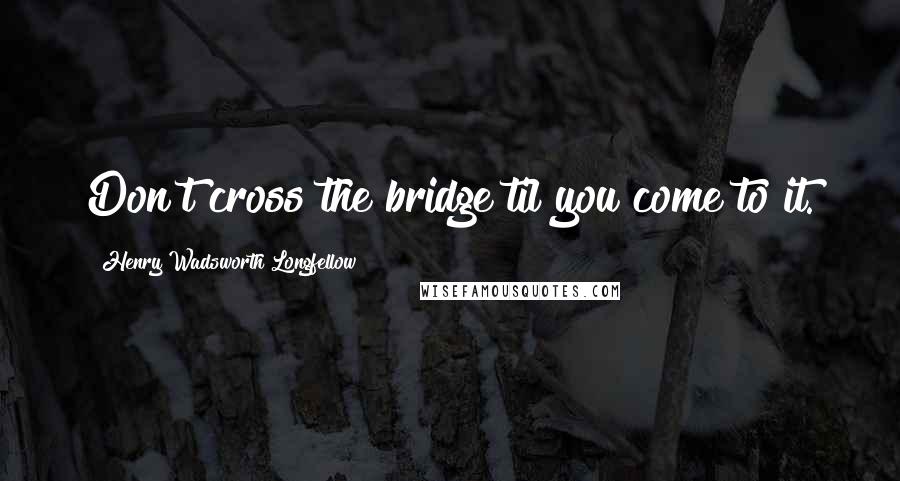 Henry Wadsworth Longfellow Quotes: Don't cross the bridge til you come to it.