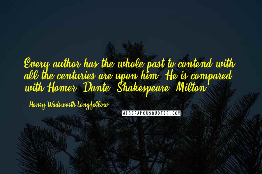 Henry Wadsworth Longfellow Quotes: Every author has the whole past to contend with; all the centuries are upon him. He is compared with Homer, Dante, Shakespeare, Milton.