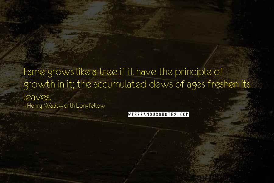 Henry Wadsworth Longfellow Quotes: Fame grows like a tree if it have the principle of growth in it; the accumulated dews of ages freshen its leaves.