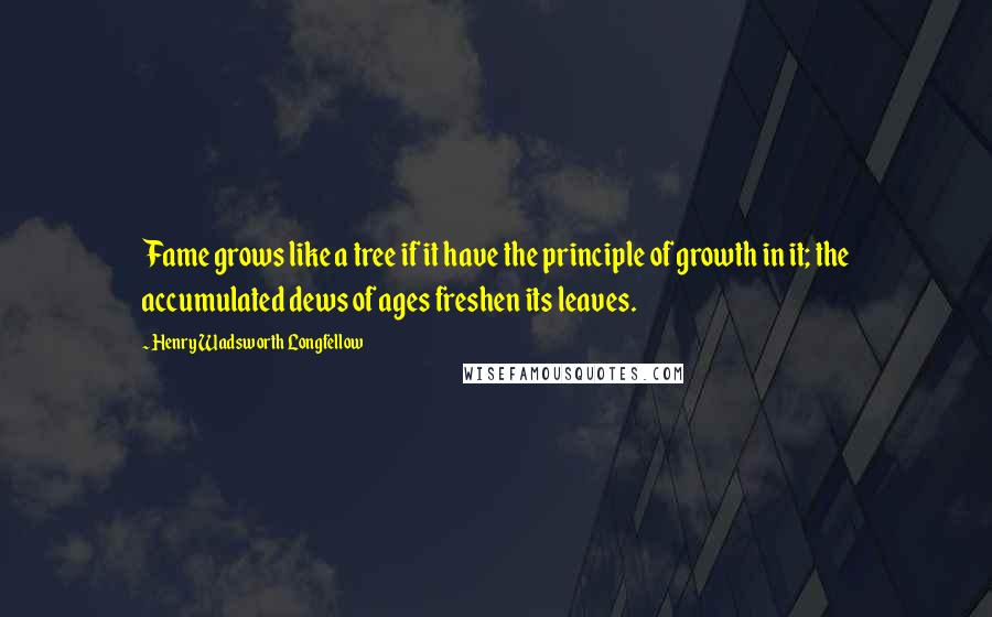 Henry Wadsworth Longfellow Quotes: Fame grows like a tree if it have the principle of growth in it; the accumulated dews of ages freshen its leaves.