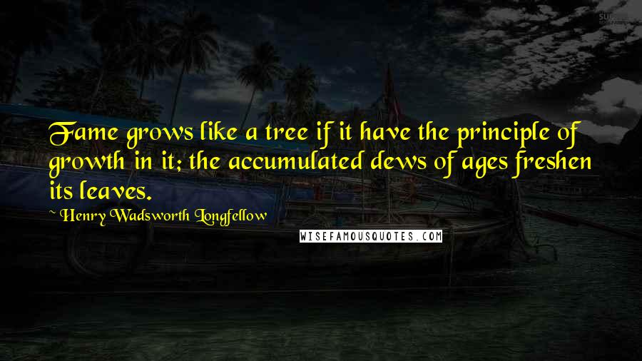 Henry Wadsworth Longfellow Quotes: Fame grows like a tree if it have the principle of growth in it; the accumulated dews of ages freshen its leaves.