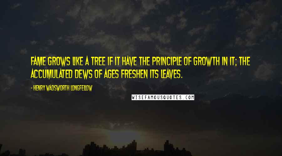 Henry Wadsworth Longfellow Quotes: Fame grows like a tree if it have the principle of growth in it; the accumulated dews of ages freshen its leaves.