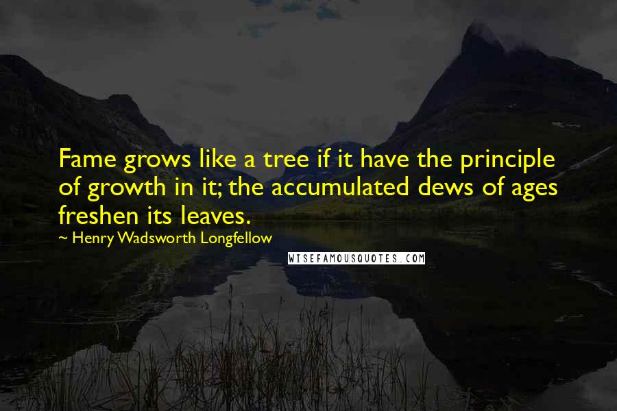 Henry Wadsworth Longfellow Quotes: Fame grows like a tree if it have the principle of growth in it; the accumulated dews of ages freshen its leaves.