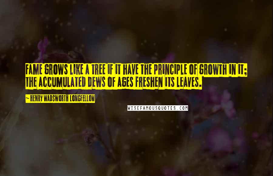 Henry Wadsworth Longfellow Quotes: Fame grows like a tree if it have the principle of growth in it; the accumulated dews of ages freshen its leaves.