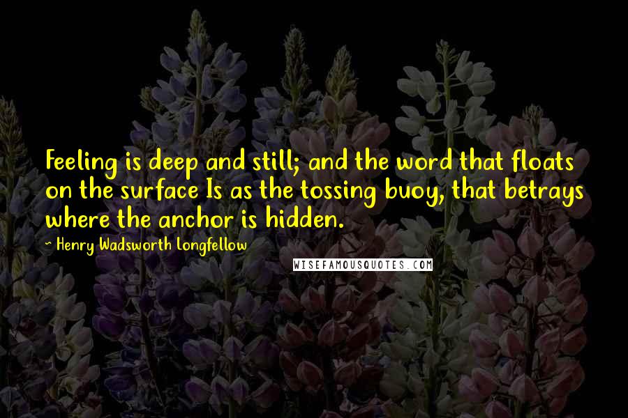 Henry Wadsworth Longfellow Quotes: Feeling is deep and still; and the word that floats on the surface Is as the tossing buoy, that betrays where the anchor is hidden.